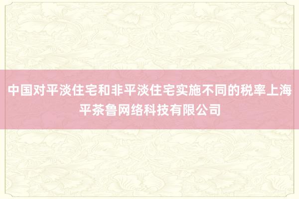 中国对平淡住宅和非平淡住宅实施不同的税率上海平茶鲁网络科技有限公司