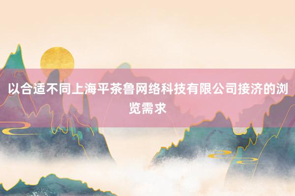 以合适不同上海平茶鲁网络科技有限公司接济的浏览需求